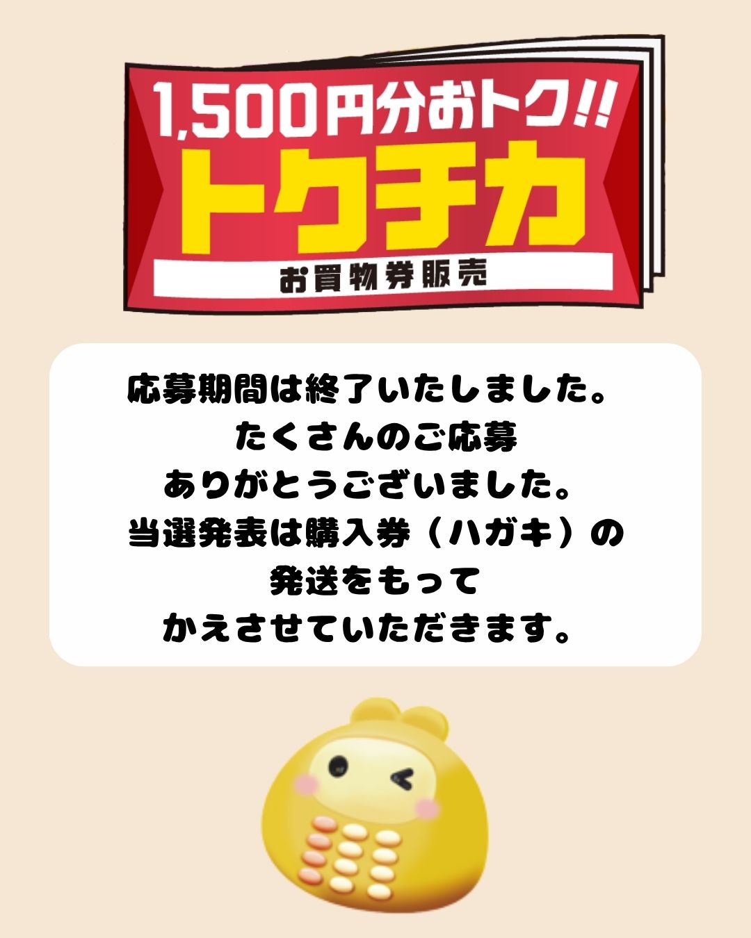 ■お知らせ
トクチカお買物券抽選販売にご応募いただいたみなさま、
たくさんのご応募ありがとうございました✨
当選発表は購入券(ハガキ)の発送を
もってかえさせていただきます。