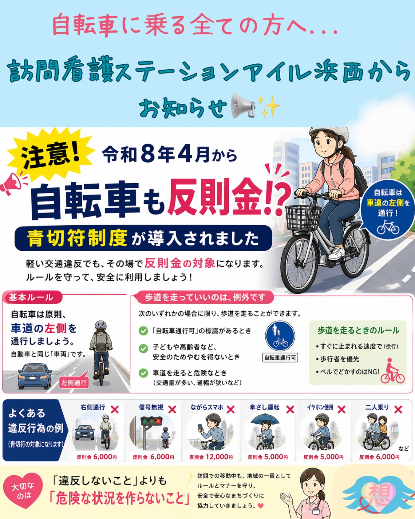 🚲💭
「青切符ってなんですか?」
就労Bに通われている利用者さんから
こんな相談を受けました。
📺テレビで見たけどよく分からない
💦自分も対象になるの?
そんな不安の声、実は少なくありません。
⸻
🌿ゴールデンウィーク中も
自転車で通勤・通所、またはお出かけする方へ。
令和8年4月から
自転車の交通違反にも
青切符(反則金)制度が導入されています⚠️
⸻
✔ 自転車は原則「車道の左側」
✔ ながらスマホNG
✔ イヤホン使用NG
✔ 信号無視NG
…など、軽い違反でも対象になることがあります。
⸻
でも大切なのは
「違反しないこと」よりも
🌱危険な状況を作らないこと
⸻
訪問中の移動や日常生活の中でも
地域の一員として
安心して過ごせる環境づくりを
一緒に考えていけたら嬉しいです૮ ·͈༝·͈ა
⸻
💬「これって大丈夫?」
そんな小さな疑問でも大歓迎です☺️
訪問看護ステーションアイル浜西は
生活の中の“ちょっとした不安”にも寄り添います🍀
⸻
#訪問看護ステーションアイル浜西
#訪問看護
#自転車ルール
#青切符
#交通安全