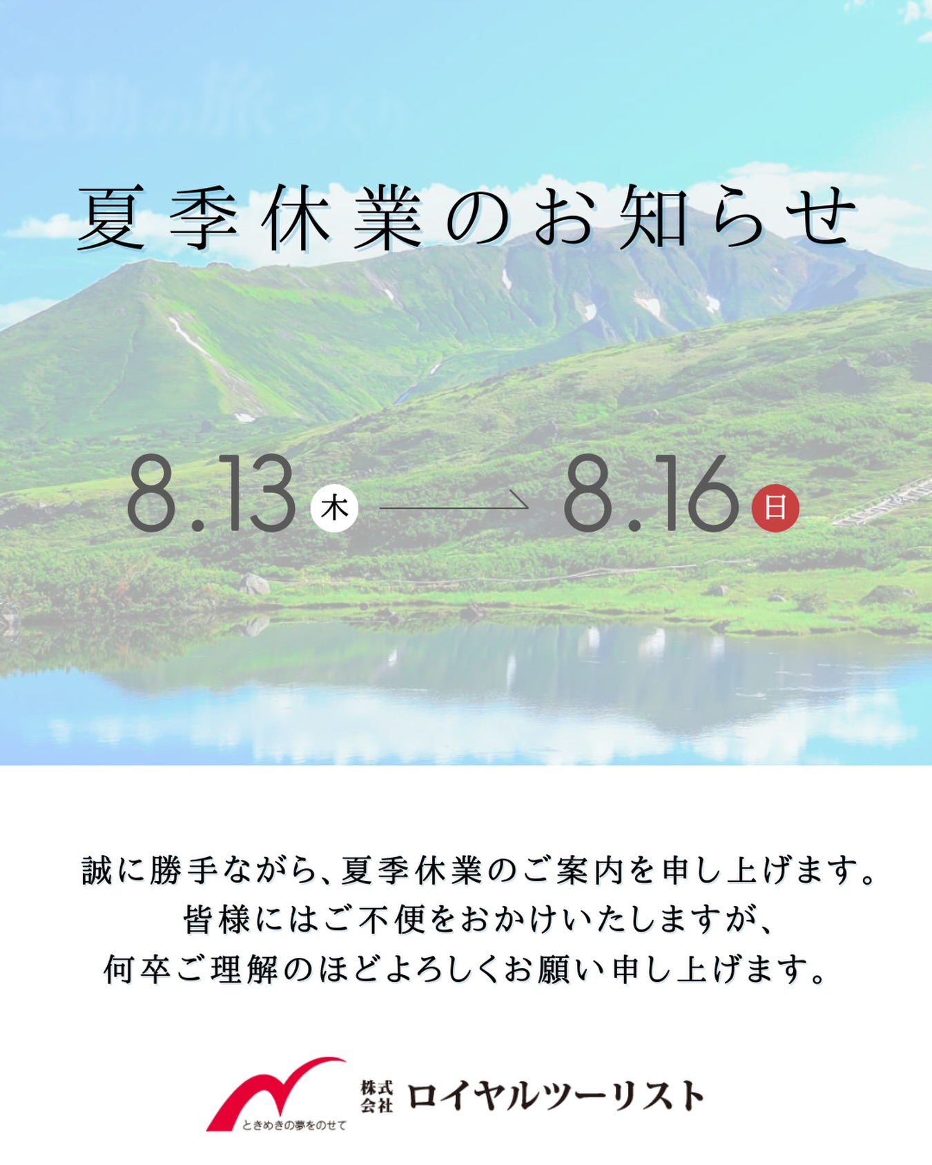 平素は格別のご愛顧を賜り、厚く御礼申し上げます。
株式会社ロイヤルツーリストでは、誠に勝手ながら下記の期間を夏季休業とさせていただきます。
【休業期間】
8月13日(木)〜 8月16日(日)
期間中はご不便をおかけいたしますが、何卒ご了承いただけますようお願い申し上げます。
休業期間中にいただいたお問い合わせにつきましては、8月17日(月)以降に順次対応させていただきます。
よろしくお願いいたします。
#ロイヤルツーリスト
#夏季休業
#お盆休み
#旅行会社
#奈良旅行