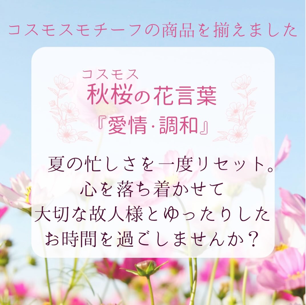 こんにちは☀️
暦の上では立秋、日も少しずつ短くなってきましたがまだまだ残暑が厳しい日々が続きますね🍧
今回は秋らしいお花、コスモスをモチーフにした商品のご紹介です🌸鮮やかな色とりどりの花びらと葉の緑、青空のコントラストが印象的なお花ですよね✨
花言葉は『愛情』『調和』
故人様がコスモスが好きだったり、命日がコスモスの季節であったり、秋のお花のお線香やローソクをお気持ちでお供えしたいという方におすすめです☺️
#コスモス #仏具 #線香 #ローソク #flowercandle
左からローソク『コスモスのオト』/お線香『花の旅 コスモスの香り』/秋らしい電池キャンドル
絵蝋燭/お香立て
分骨カメ/三具足/おりん
ご紹介した商品は店頭に展示しております🌸
ご来店お待ちしております!