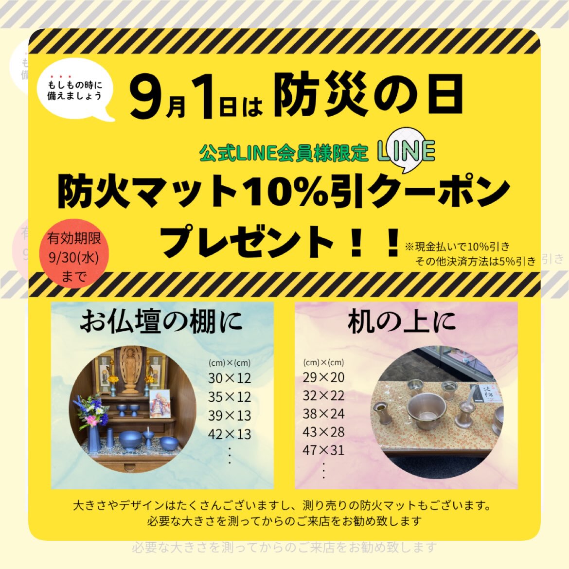 こんにちは🌧️
青森県では線状降水帯の影響で連夜心配や寝不足が続いていますね。被害に遭われた皆様の生活がいち早く元に戻るようお祈り申し上げます🙏
当店に関しましては幸い特段被害もなく通常営業しておりますので皆様のお越しをお待ちしております!
9月1日は防災の日ということで、【公式LINE会員様限定】9月30日まで使える防火マット値引きクーポンをプレゼントしております。
防火マットは、線香やローソクを普段使うお仏壇の中や前机に敷くマットで、燃えにくい加工がしてあるので仏壇周りの防災につながります。サイズやデザインはお仏壇や机、お好きな雰囲気に合わせて選べるよう豊富に揃えております。
写真はほんの一例です😊
店頭での公式LINE登録も可能です♪
ご来店お待ちしております!
#防災 #防火マット #仏壇 #仏具 #青森市